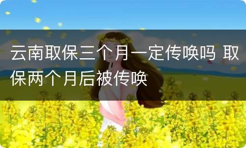 云南取保三个月一定传唤吗 取保两个月后被传唤