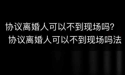 协议离婚人可以不到现场吗？ 协议离婚人可以不到现场吗法院