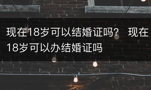 现在18岁可以结婚证吗？ 现在18岁可以办结婚证吗