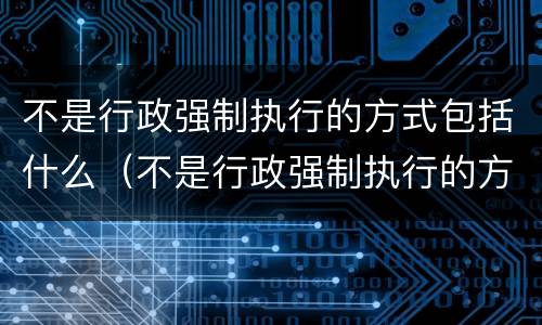 不是行政强制执行的方式包括什么（不是行政强制执行的方式包括什么内容）