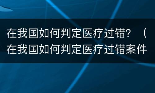 在我国如何判定医疗过错？（在我国如何判定医疗过错案件）