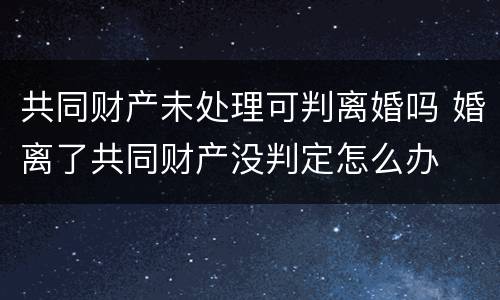 共同财产未处理可判离婚吗 婚离了共同财产没判定怎么办