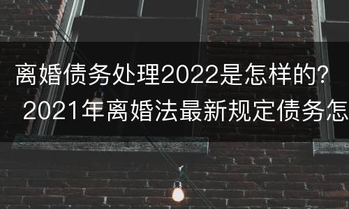 离婚债务处理2022是怎样的？ 2021年离婚法最新规定债务怎么分