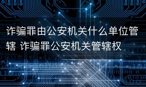 诈骗罪由公安机关什么单位管辖 诈骗罪公安机关管辖权