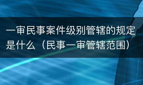 一审民事案件级别管辖的规定是什么（民事一审管辖范围）