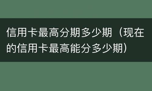信用卡最高分期多少期（现在的信用卡最高能分多少期）