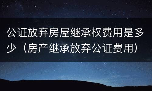 公证放弃房屋继承权费用是多少（房产继承放弃公证费用）
