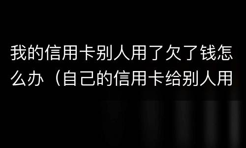我的信用卡别人用了欠了钱怎么办（自己的信用卡给别人用了欠的钱怎么办）