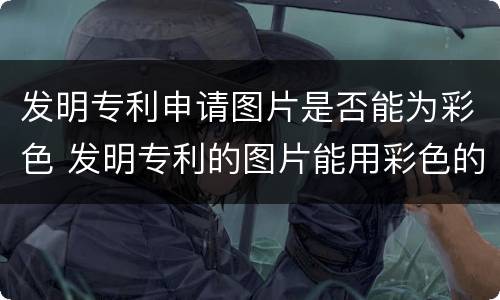 发明专利申请图片是否能为彩色 发明专利的图片能用彩色的吗
