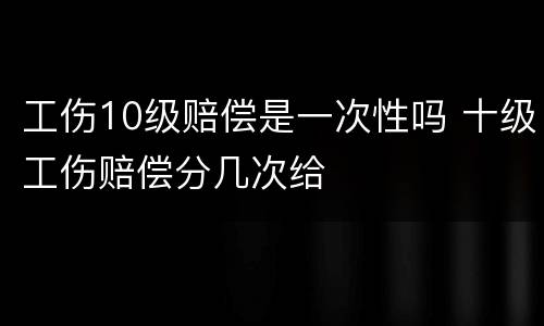工伤10级赔偿是一次性吗 十级工伤赔偿分几次给