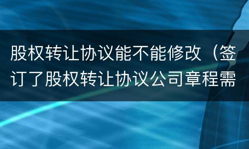 股权转让协议能不能修改（签订了股权转让协议公司章程需要修改吗?）