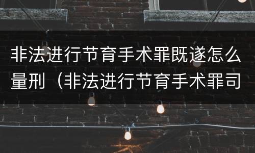 非法进行节育手术罪既遂怎么量刑（非法进行节育手术罪司法解释）