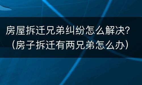 房屋拆迁兄弟纠纷怎么解决？（房子拆迁有两兄弟怎么办）