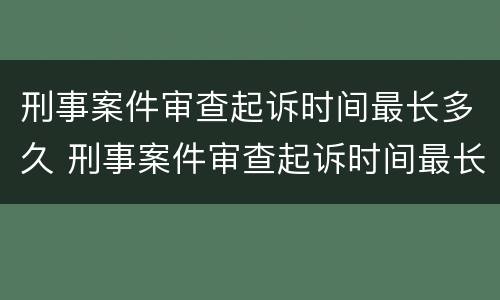 刑事案件审查起诉时间最长多久 刑事案件审查起诉时间最长多久结案