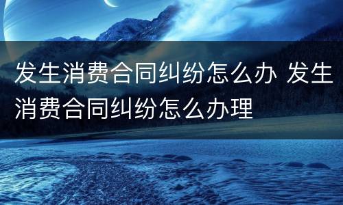 发生消费合同纠纷怎么办 发生消费合同纠纷怎么办理