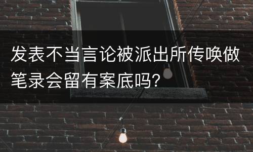 发表不当言论被派出所传唤做笔录会留有案底吗？