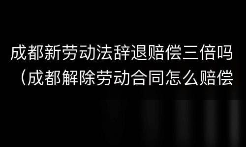 成都新劳动法辞退赔偿三倍吗（成都解除劳动合同怎么赔偿标准）