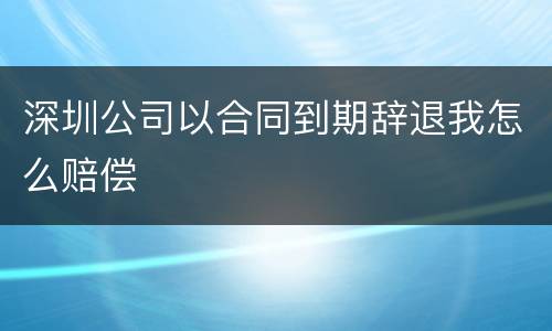 深圳公司以合同到期辞退我怎么赔偿