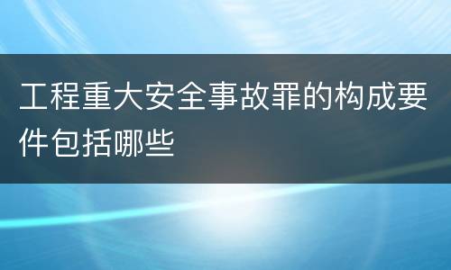 工程重大安全事故罪的构成要件包括哪些
