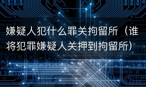 嫌疑人犯什么罪关拘留所（谁将犯罪嫌疑人关押到拘留所）