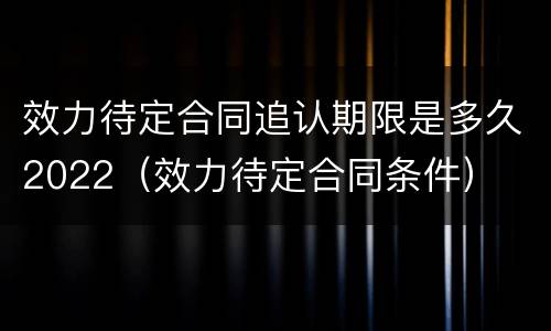 效力待定合同追认期限是多久2022（效力待定合同条件）