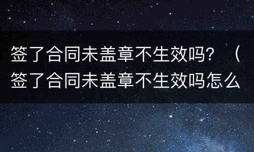 签了合同未盖章不生效吗？（签了合同未盖章不生效吗怎么办）