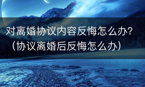 对离婚协议内容反悔怎么办？（协议离婚后反悔怎么办）