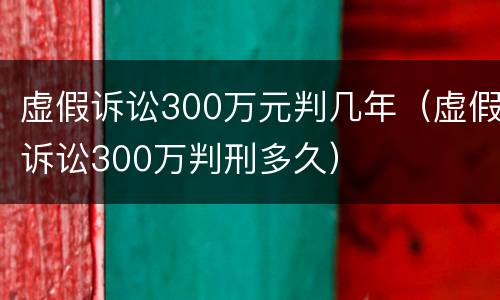 虚假诉讼300万元判几年（虚假诉讼300万判刑多久）