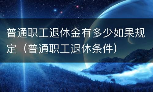 普通职工退休金有多少如果规定（普通职工退休条件）