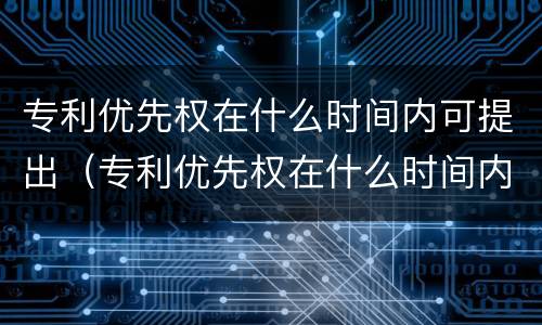 专利优先权在什么时间内可提出（专利优先权在什么时间内可提出申请）