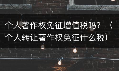 个人著作权免征增值税吗？（个人转让著作权免征什么税）