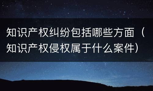 知识产权纠纷包括哪些方面（知识产权侵权属于什么案件）