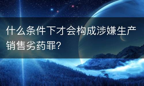 什么条件下才会构成涉嫌生产销售劣药罪？