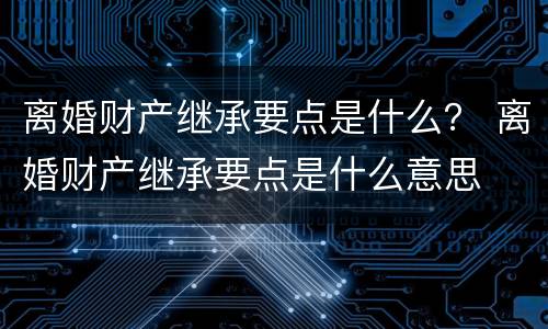 离婚财产继承要点是什么？ 离婚财产继承要点是什么意思