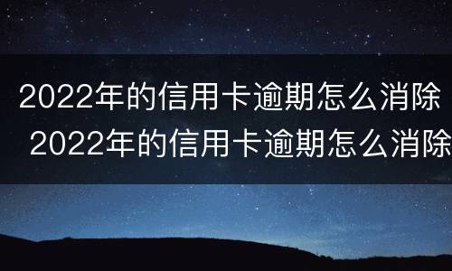 2022年的信用卡逾期怎么消除 2022年的信用卡逾期怎么消除记录