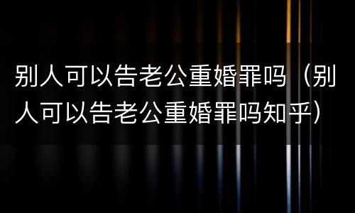 别人可以告老公重婚罪吗（别人可以告老公重婚罪吗知乎）
