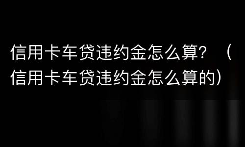 信用卡车贷违约金怎么算？（信用卡车贷违约金怎么算的）