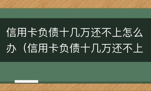 信用卡负债十几万还不上怎么办（信用卡负债十几万还不上怎么办呀）
