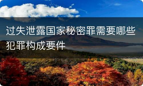 过失泄露国家秘密罪需要哪些犯罪构成要件