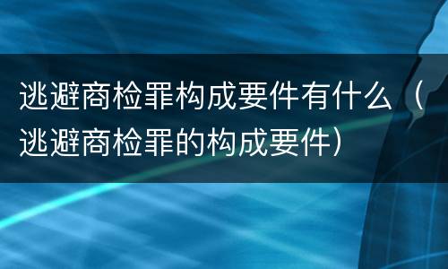 逃避商检罪构成要件有什么（逃避商检罪的构成要件）