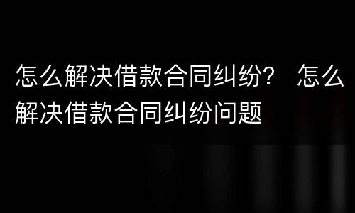 怎么解决借款合同纠纷？ 怎么解决借款合同纠纷问题