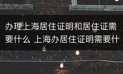 办理上海居住证明和居住证需要什么 上海办居住证明需要什么材料