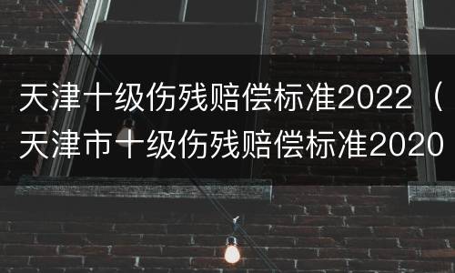 天津十级伤残赔偿标准2022（天津市十级伤残赔偿标准2020）
