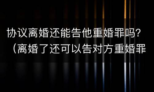 协议离婚还能告他重婚罪吗？（离婚了还可以告对方重婚罪吗）