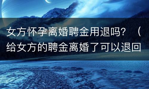女方怀孕离婚聘金用退吗？（给女方的聘金离婚了可以退回吗）