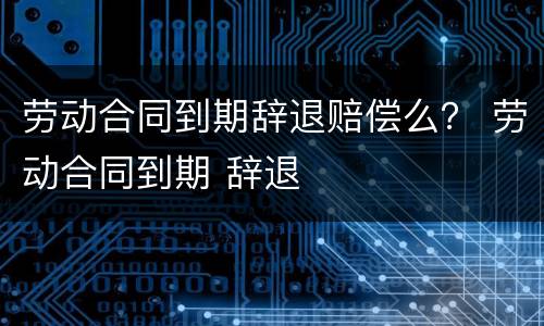 劳动合同到期辞退赔偿么？ 劳动合同到期 辞退