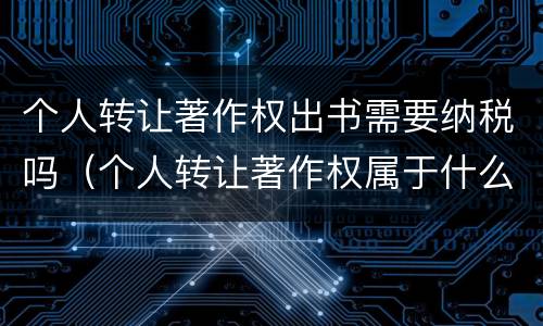 个人转让著作权出书需要纳税吗（个人转让著作权属于什么收入）
