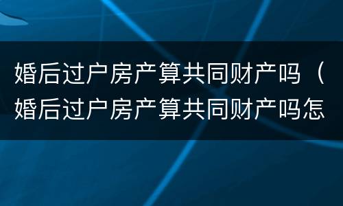 婚后过户房产算共同财产吗（婚后过户房产算共同财产吗怎么算）