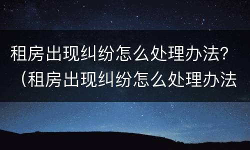 租房出现纠纷怎么处理办法？（租房出现纠纷怎么处理办法最新）
