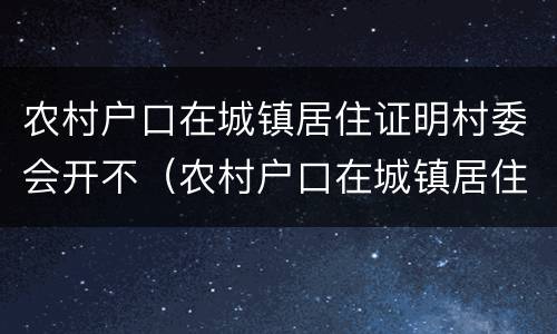 农村户口在城镇居住证明村委会开不（农村户口在城镇居住证明村委会开不开怎么办）